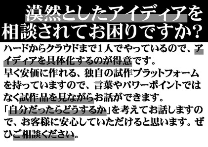 漠然としたアイディアを相談されてお困りですか？ハードからクラウドまで１人でやっているので、アイディアを具体化するのが得意です。早く安価に作れる、独自の試作プラットフォームを持っていますので、言葉やパワーポイントではなく試作品を見ながらお話ができます。「自分だったらどうするか」を考えてお話しますので、お客様に安心していただけると思います。ぜひご相談ください。