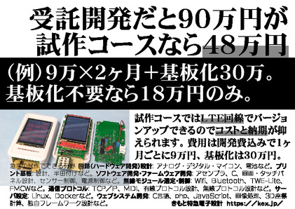 受託開発だと９０万円が試作コースなら４８万円（例）９万×２ヶ月＋基板化３０万。基板化不要なら１８万円。試作コースではＬＴＥ回線でバージョンアップできるのでコストと納期が抑えられます。費用は開発費込みで１ヶ月ごとに９万円、基板化は３０万円。